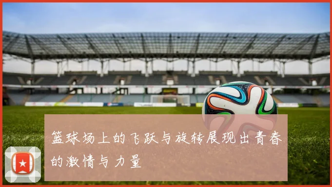 篮球场上的飞跃与旋转展现出青春的激情与力量