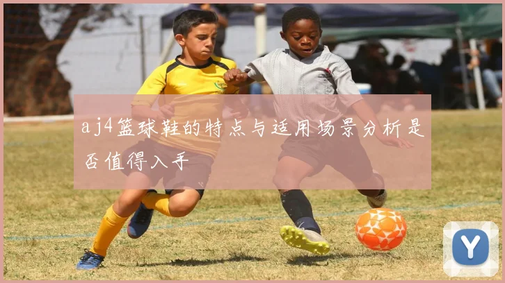 aj4篮球鞋的特点与适用场景分析是否值得入手