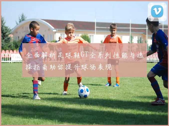 全面解析足球鞋GT全系列性能与选择指南助你提升球场表现