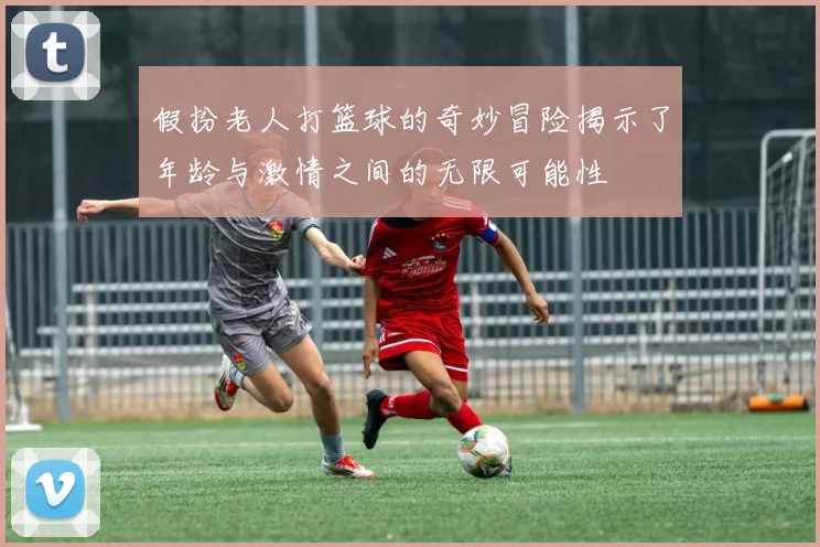 假扮老人打篮球的奇妙冒险揭示了年龄与激情之间的无限可能性