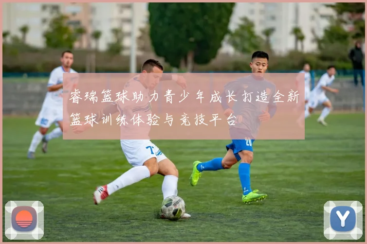 睿瑞篮球助力青少年成长打造全新篮球训练体验与竞技平台