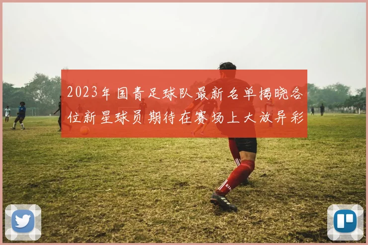 2023年国青足球队最新名单揭晓各位新星球员期待在赛场上大放异彩