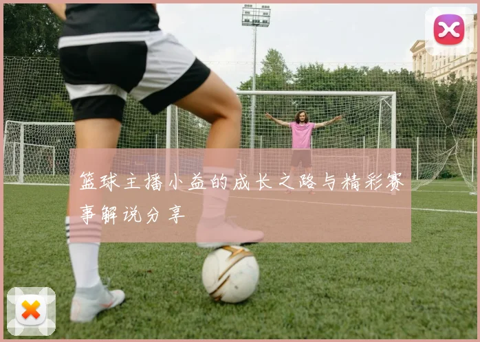 篮球主播小益的成长之路与精彩赛事解说分享