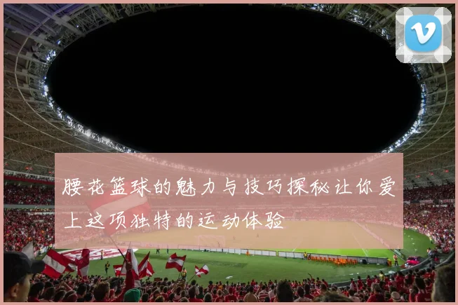 腰花篮球的魅力与技巧探秘让你爱上这项独特的运动体验